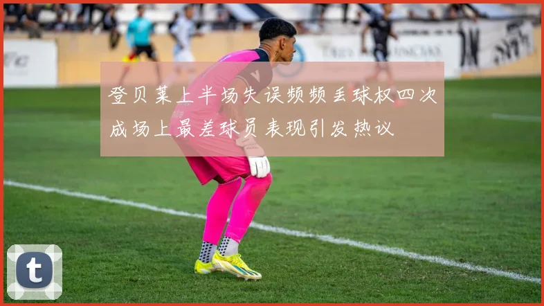 登贝莱上半场失误频频丢球权四次成场上最差球员表现引发热议