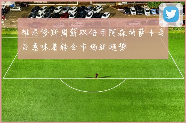 维尼修斯周薪双倍于阿森纳萨卡是否意味着转会市场新趋势