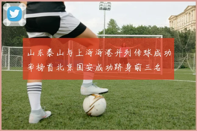 山东泰山与上海海港并列传球成功率榜首北京国安成功跻身前三名