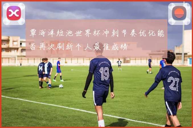覃海洋短池世界杯冲刺节奏优化能否再次刷新个人最佳成绩