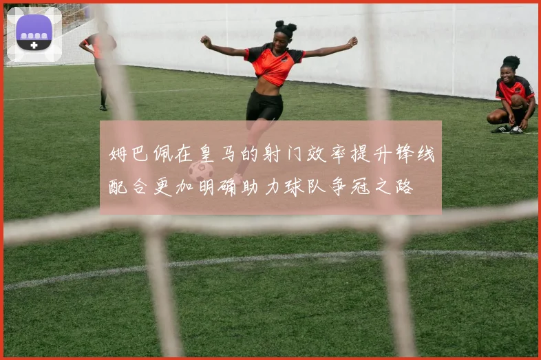 姆巴佩在皇马的射门效率提升锋线配合更加明确助力球队争冠之路