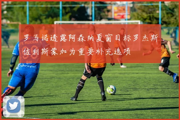 罗马诺透露阿森纳夏窗目标罗杰斯佐利斯蒙加为重要补充选项