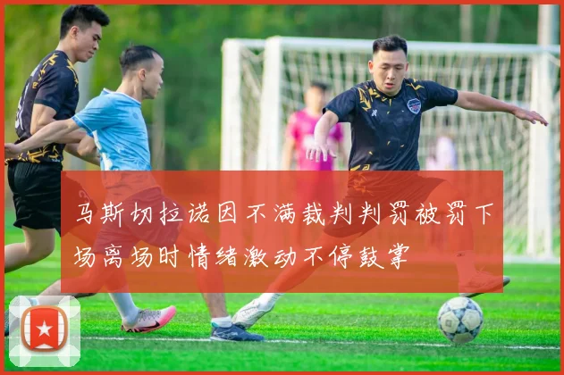 马斯切拉诺因不满裁判判罚被罚下场离场时情绪激动不停鼓掌