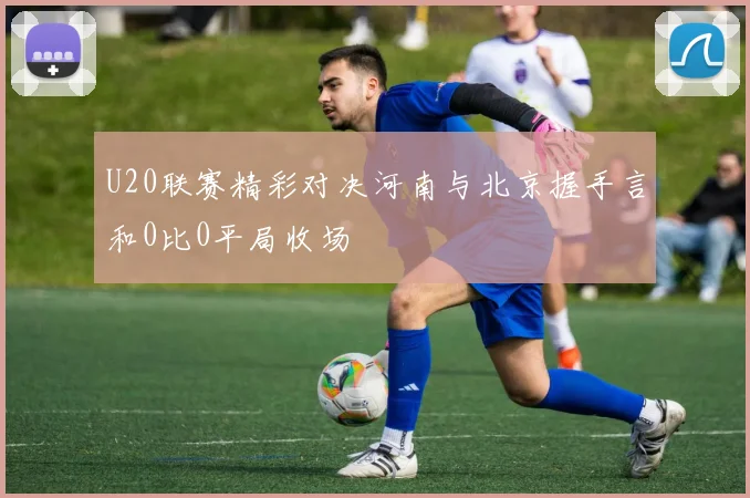 U20联赛精彩对决河南与北京握手言和0比0平局收场