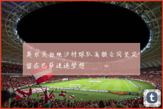 奥尔莫拒绝沙特球队高额合同坚定留在巴萨追逐梦想