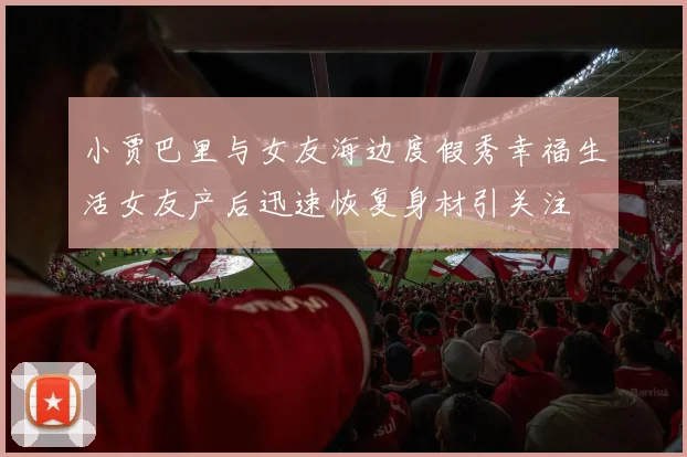小贾巴里与女友海边度假秀幸福生活女友产后迅速恢复身材引关注
