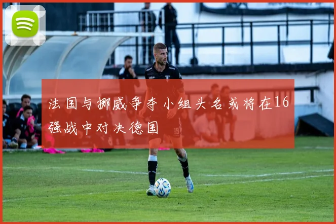 法国与挪威争夺小组头名或将在16强战中对决德国