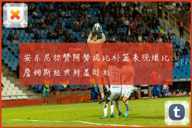 安东尼称赞阿努诺比补篮表现堪比詹姆斯经典封盖时刻