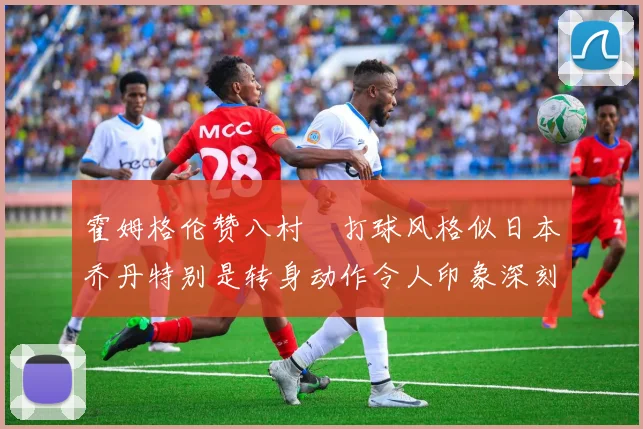 霍姆格伦赞八村塁打球风格似日本乔丹特别是转身动作令人印象深刻