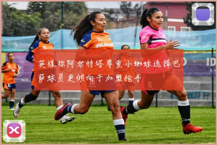 英媒称阿尔特塔尊重小蜘蛛选择巴萨球员更倾向于加盟枪手