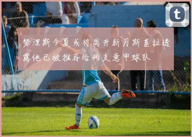 努涅斯今夏或将离开新月斯基拉透露他已被推荐给两支意甲球队