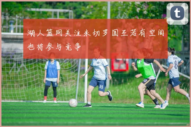 湖人篮网关注米切罗国王若有空间也将参与竞争