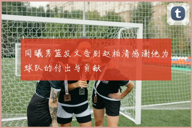 同曦男篮发文告别赵柏清感谢他为球队的付出与贡献