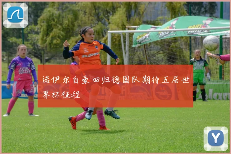 诺伊尔自豪回归德国队期待五届世界杯征程