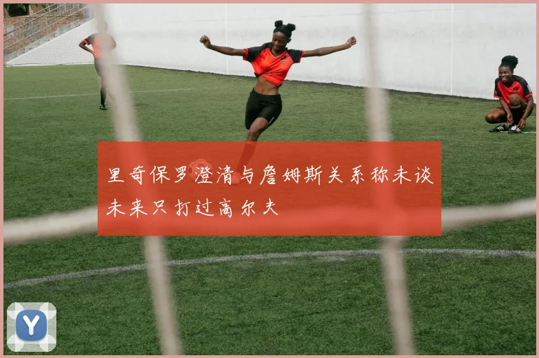 里奇保罗澄清与詹姆斯关系称未谈未来只打过高尔夫