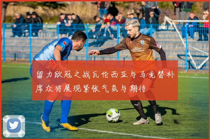 留力欧冠之战瓦伦西亚与马竞替补席众将展现紧张气氛与期待