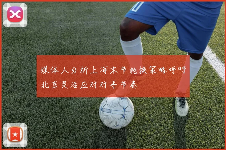 媒体人分析上海末节轮换策略呼吁北京灵活应对对手节奏