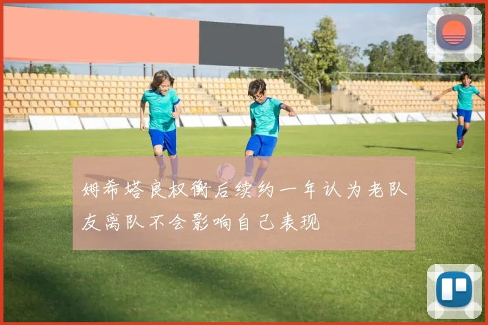姆希塔良权衡后续约一年认为老队友离队不会影响自己表现