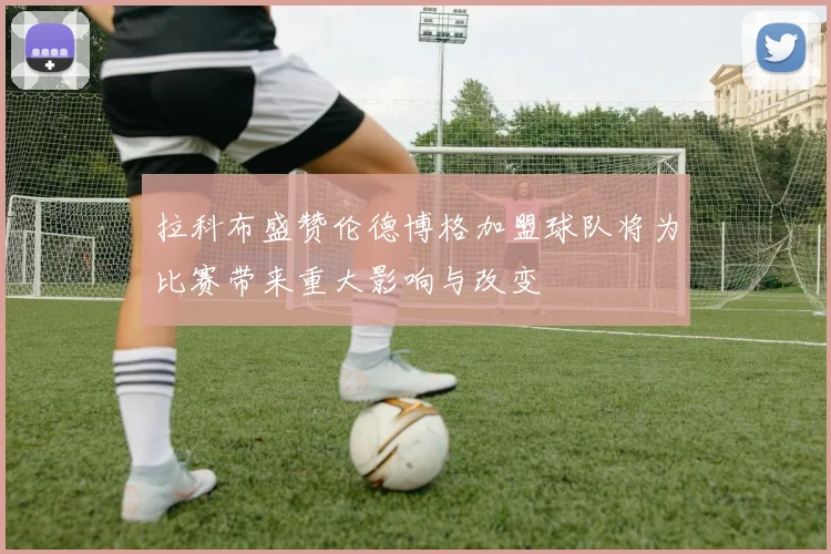 拉科布盛赞伦德博格加盟球队将为比赛带来重大影响与改变