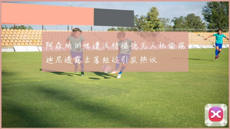 阿森纳训练遭沃特福德无人机偷窥迪尼透露击落经过引发热议