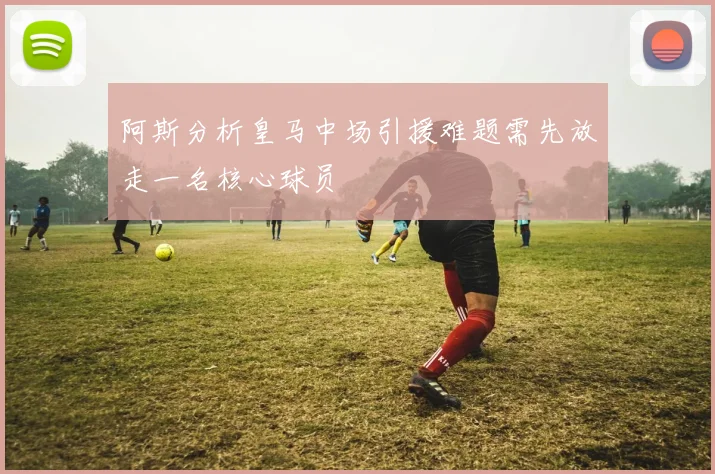 阿斯分析皇马中场引援难题需先放走一名核心球员