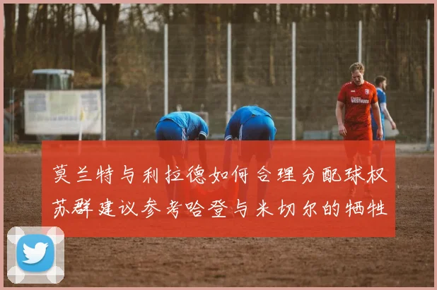 莫兰特与利拉德如何合理分配球权苏群建议参考哈登与米切尔的牺牲精神