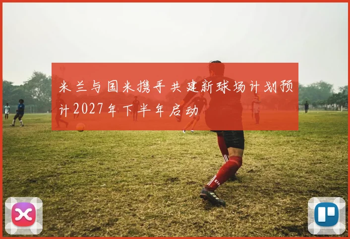米兰与国米携手共建新球场计划预计2027年下半年启动