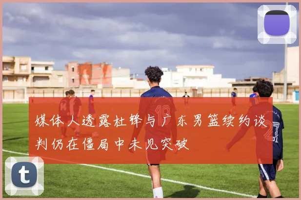 媒体人透露杜锋与广东男篮续约谈判仍在僵局中未见突破