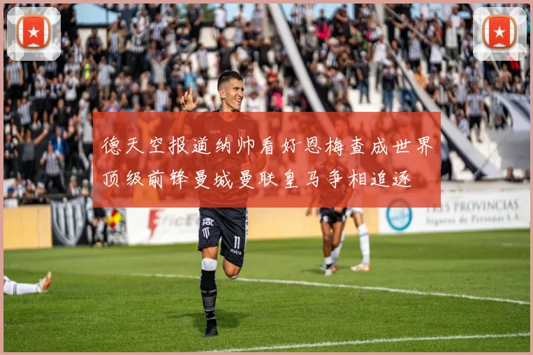 德天空报道纳帅看好恩梅查成世界顶级前锋曼城曼联皇马争相追逐