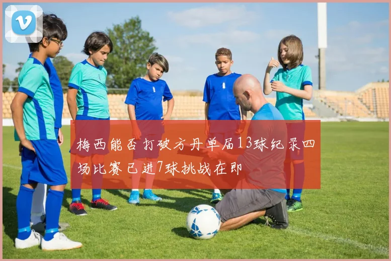 梅西能否打破方丹单届13球纪录四场比赛已进7球挑战在即