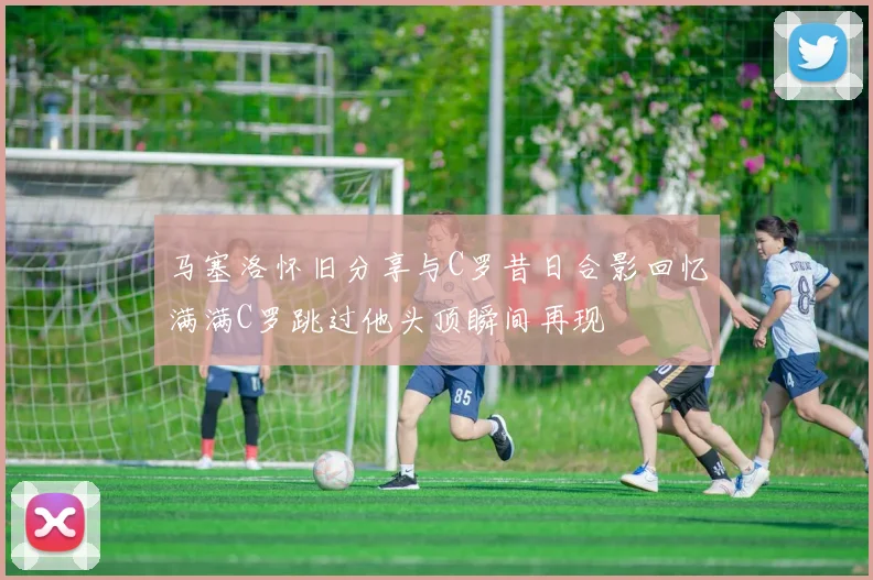 马塞洛怀旧分享与C罗昔日合影回忆满满C罗跳过他头顶瞬间再现