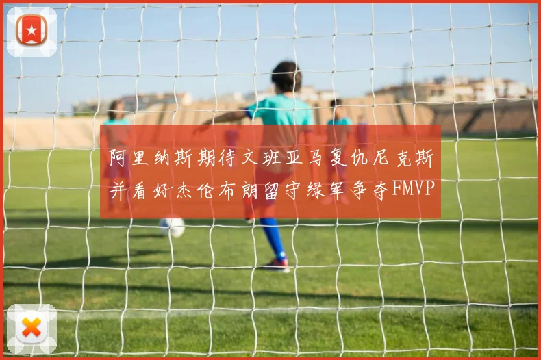 阿里纳斯期待文班亚马复仇尼克斯并看好杰伦布朗留守绿军争夺FMVP