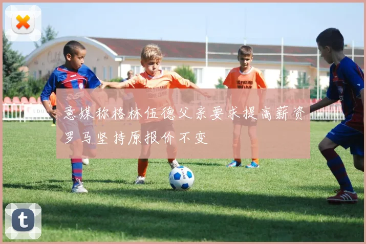 意媒称格林伍德父亲要求提高薪资罗马坚持原报价不变