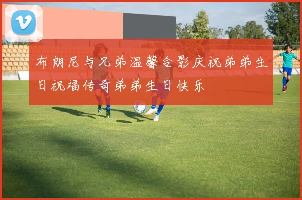 布朗尼与兄弟温馨合影庆祝弟弟生日祝福传奇弟弟生日快乐